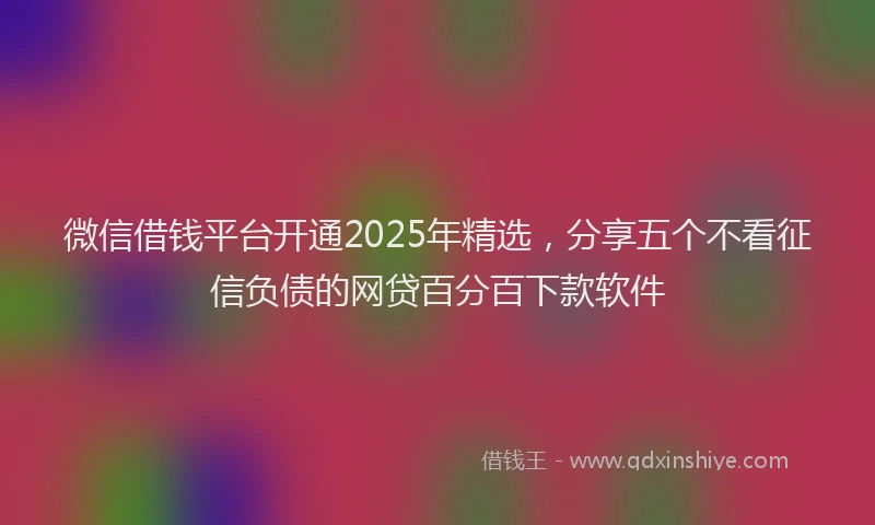 微信借钱平台开通2025年精选，分享五个不看征信负债的网贷百分百下款软件