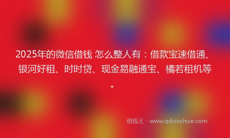2025年的微信借钱 怎么整人有：借款宝速借通、银河好租、时时贷、现金易融通宝、橘若租机等。