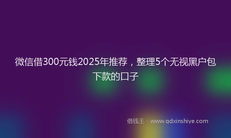 微信借300元钱2025年推荐，整理5个无视黑户包下款的口子