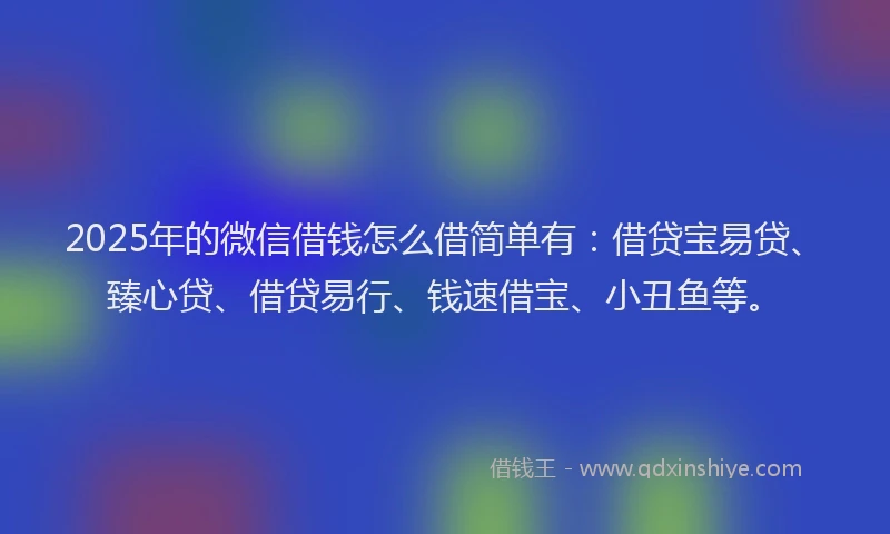 2025年的微信借钱怎么借简单有：借贷宝易贷、臻心贷、借贷易行、钱速借宝、小丑鱼等。
