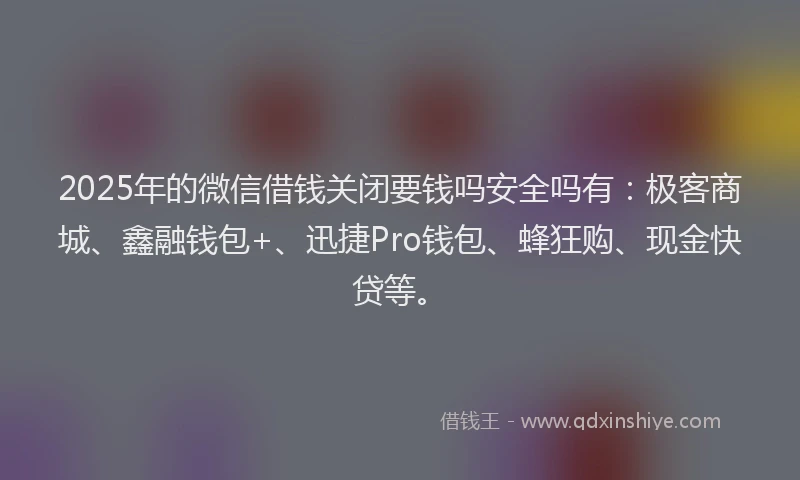 2025年的微信借钱关闭要钱吗安全吗有：极客商城、鑫融钱包+、迅捷Pro钱包、蜂狂购、现金快贷等。