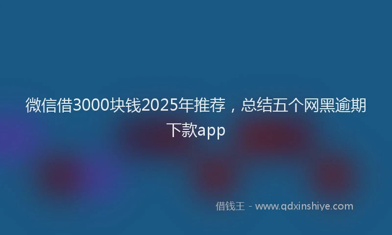 微信借3000块钱2025年推荐，总结五个网黑逾期下款app