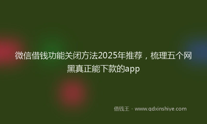 微信借钱功能关闭方法2025年推荐，梳理五个网黑真正能下款的app