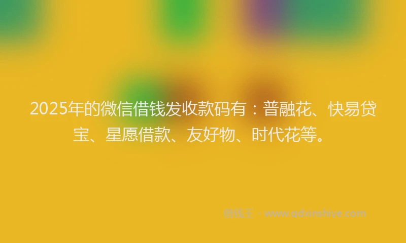 2025年的微信借钱发收款码有：普融花、快易贷宝、星愿借款、友好物、时代花等。