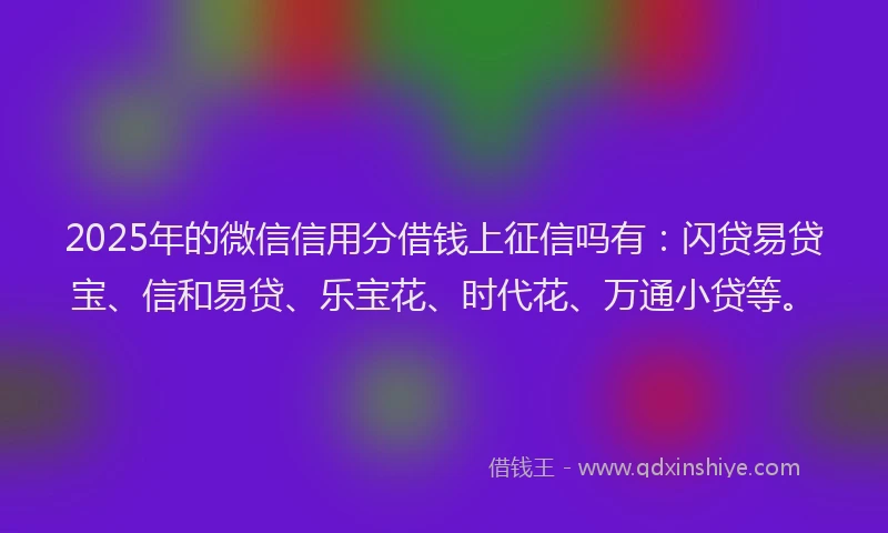 2025年的微信信用分借钱上征信吗有：闪贷易贷宝、信和易贷、乐宝花、时代花、万通小贷等。
