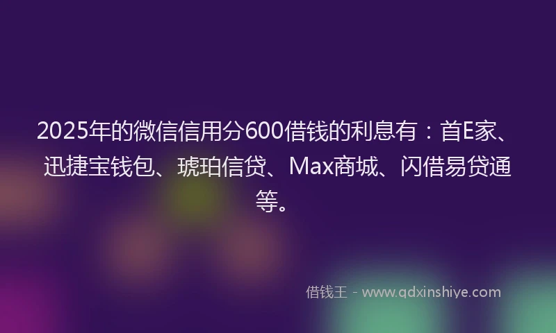 2025年的微信信用分600借钱的利息有：首E家、迅捷宝钱包、琥珀信贷、Max商城、闪借易贷通等。
