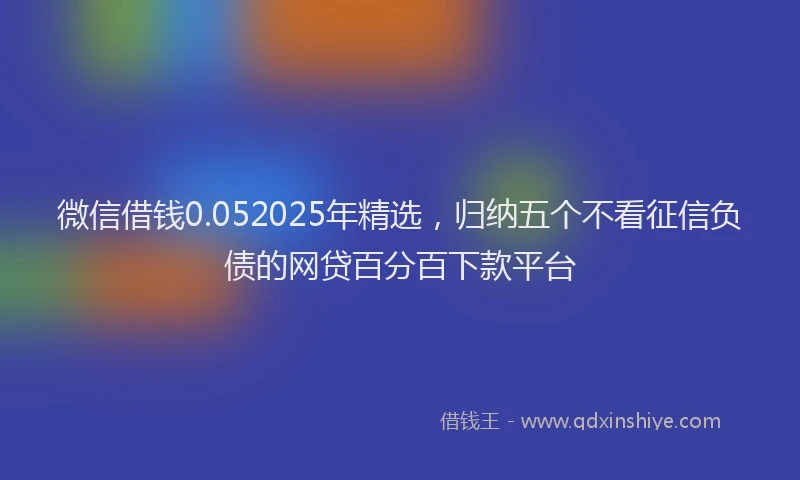 微信借钱0.052025年精选，归纳五个不看征信负债的网贷百分百下款平台
