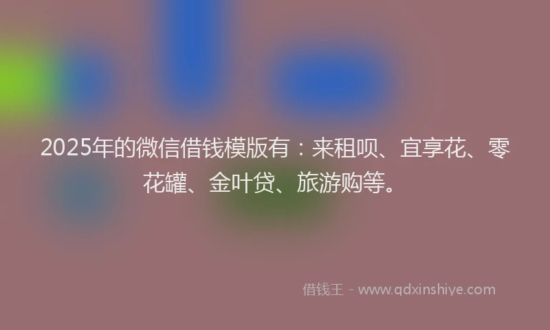 2025年的微信借钱模版有：来租呗、宜享花、零花罐、金叶贷、旅游购等。