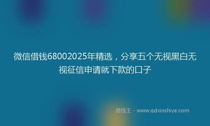 微信借钱68002025年精选，分享五个无视黑白无视征信申请就下款的口子