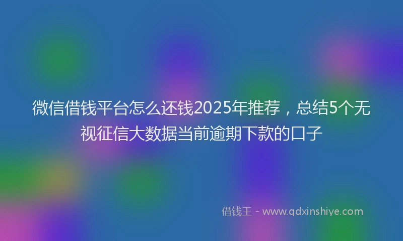 微信借钱平台怎么还钱2025年推荐，总结5个无视征信大数据当前逾期下款的口子