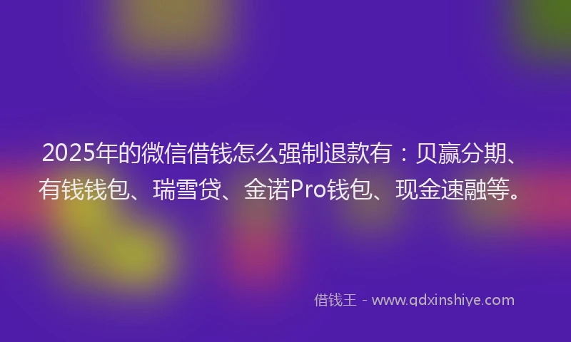 2025年的微信借钱怎么强制退款有：贝赢分期、有钱钱包、瑞雪贷、金诺Pro钱包、现金速融等。