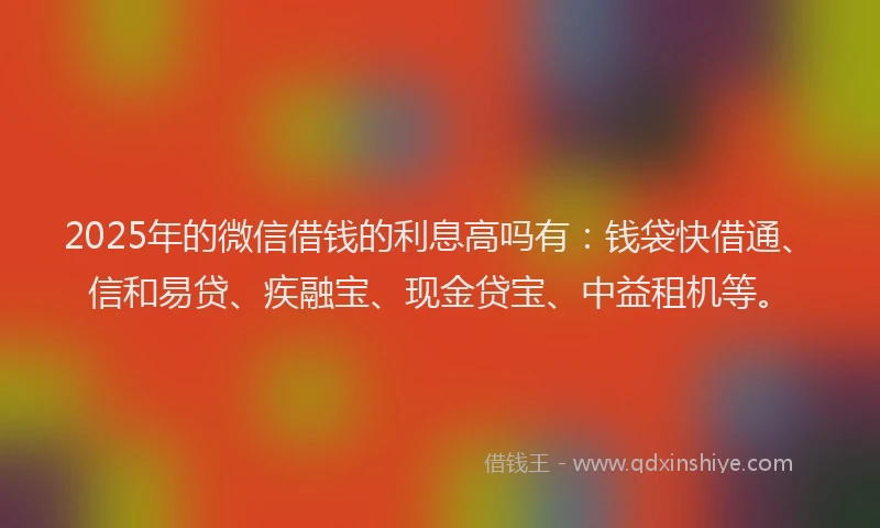 2025年的微信借钱的利息高吗有：钱袋快借通、信和易贷、疾融宝、现金贷宝、中益租机等。