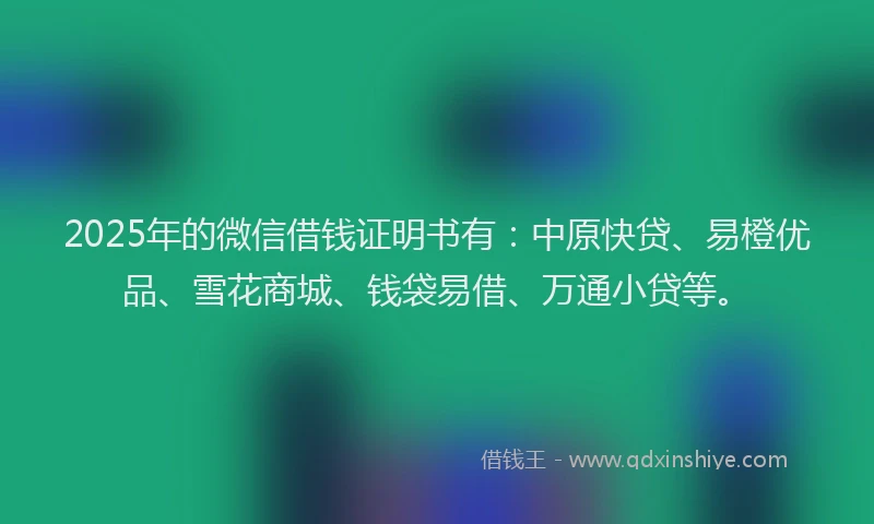 2025年的微信借钱证明书有：中原快贷、易橙优品、雪花商城、钱袋易借、万通小贷等。