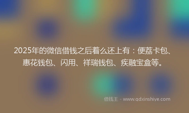 2025年的微信借钱之后着么还上有：便荔卡包、惠花钱包、闪用、祥瑞钱包、疾融宝盒等。