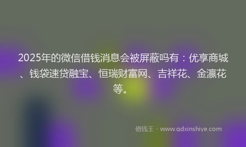 2025年的微信借钱消息会被屏蔽吗有：优享商城、钱袋速贷融宝、恒瑞财富网、吉祥花、金瀛花等。