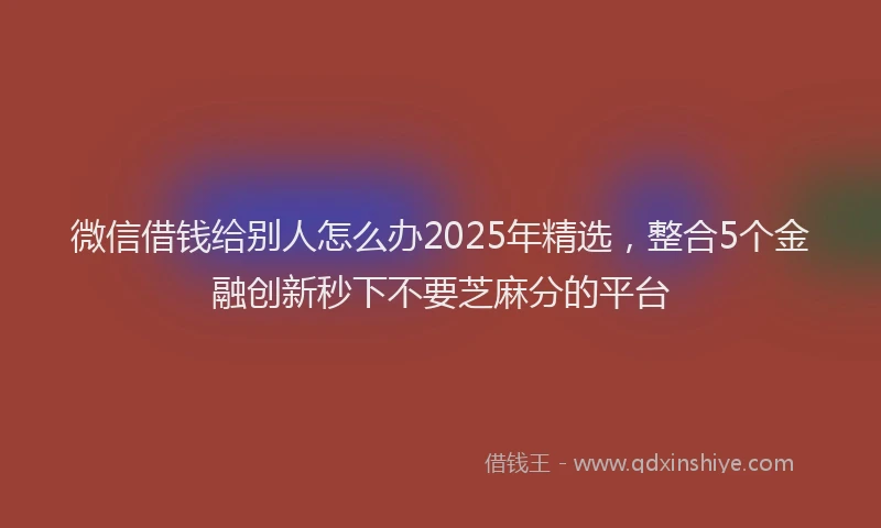 微信借钱给别人怎么办2025年精选，整合5个金融创新秒下不要芝麻分的平台