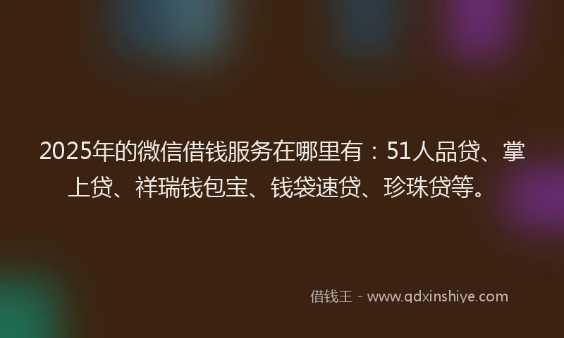 2025年的微信借钱服务在哪里有：51人品贷、掌上贷、祥瑞钱包宝、钱袋速贷、珍珠贷等。