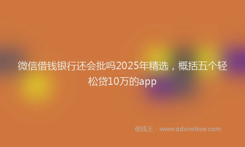 微信借钱银行还会批吗2025年精选，概括五个轻松贷10万的app