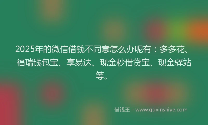 2025年的微信借钱不同意怎么办呢有：多多花、福瑞钱包宝、享易达、现金秒借贷宝、现金驿站等。