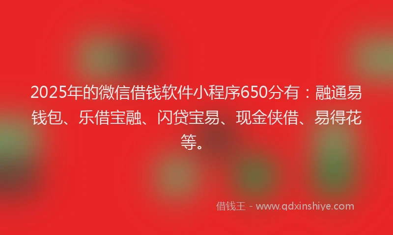 2025年的微信借钱软件小程序650分有：融通易钱包、乐借宝融、闪贷宝易、现金侠借、易得花等。