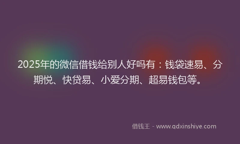 2025年的微信借钱给别人好吗有：钱袋速易、分期悦、快贷易、小爱分期、超易钱包等。
