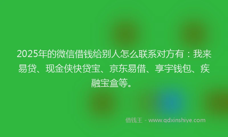 2025年的微信借钱给别人怎么联系对方有：我来易贷、现金侠快贷宝、京东易借、享宇钱包、疾融宝盒等。