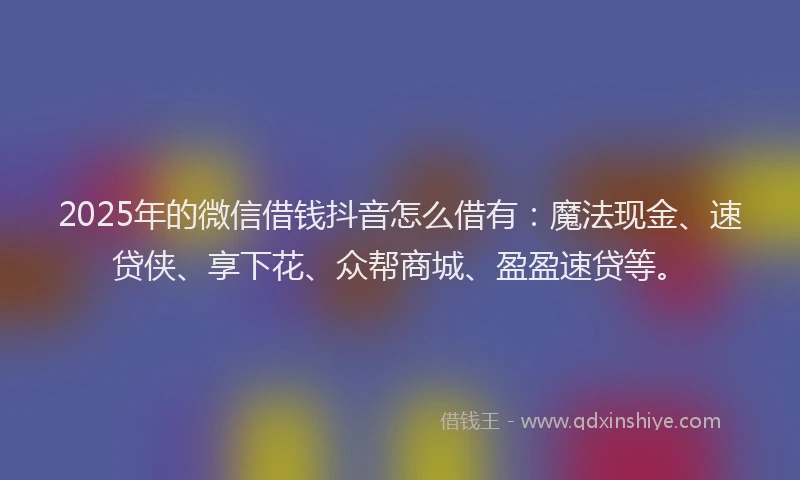 2025年的微信借钱抖音怎么借有：魔法现金、速贷侠、享下花、众帮商城、盈盈速贷等。