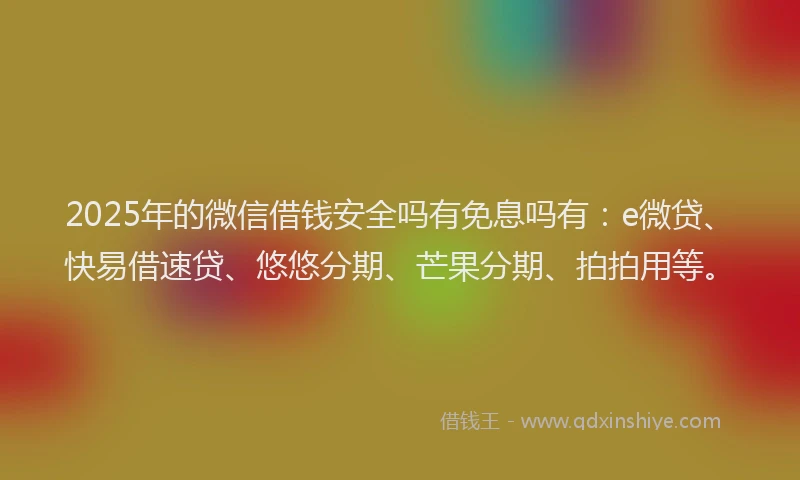 2025年的微信借钱安全吗有免息吗有：e微贷、快易借速贷、悠悠分期、芒果分期、拍拍用等。