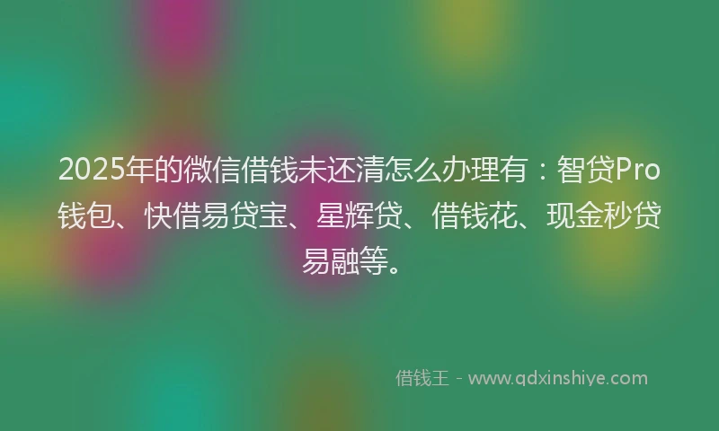 2025年的微信借钱未还清怎么办理有：智贷Pro钱包、快借易贷宝、星辉贷、借钱花、现金秒贷易融等。