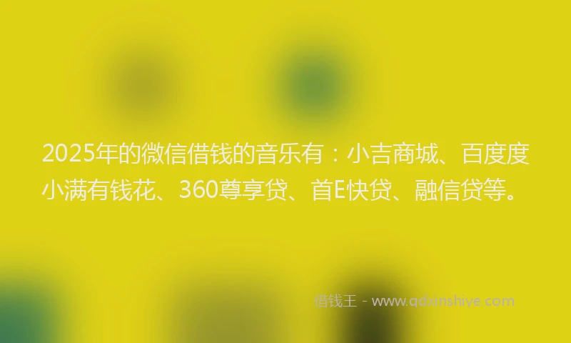 2025年的微信借钱的音乐有：小吉商城、百度度小满有钱花、360尊享贷、首E快贷、融信贷等。