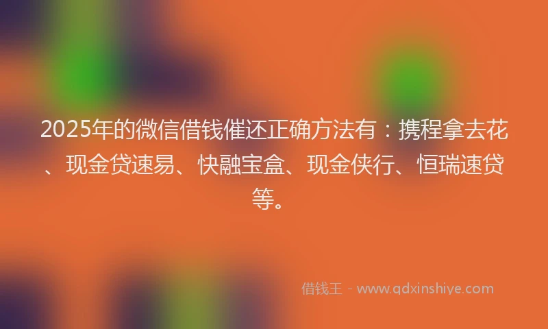 2025年的微信借钱催还正确方法有：携程拿去花、现金贷速易、快融宝盒、现金侠行、恒瑞速贷等。