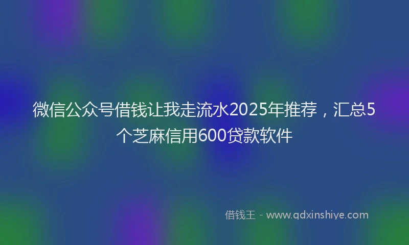 微信公众号借钱让我走流水2025年推荐，汇总5个芝麻信用600贷款软件