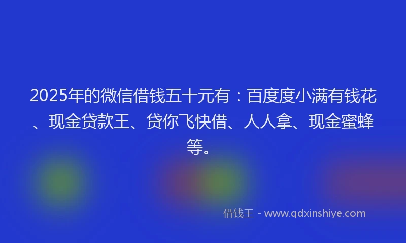 2025年的微信借钱五十元有：百度度小满有钱花、现金贷款王、贷你飞快借、人人拿、现金蜜蜂等。