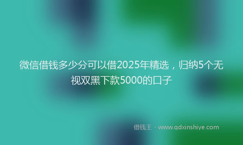 微信借钱多少分可以借2025年精选，归纳5个无视双黑下款5000的口子