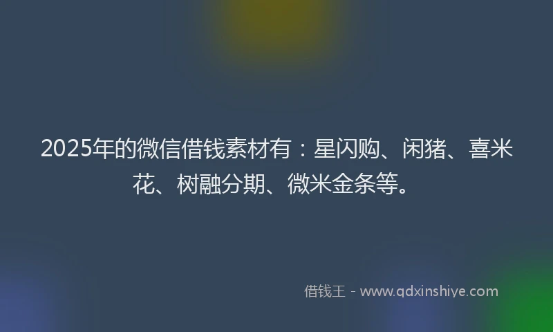 2025年的微信借钱素材有：星闪购、闲猪、喜米花、树融分期、微米金条等。