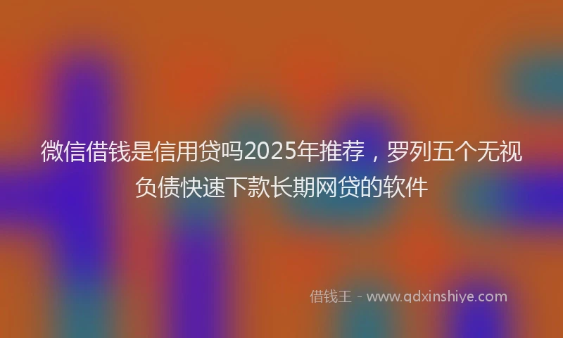 微信借钱是信用贷吗2025年推荐，罗列五个无视负债快速下款长期网贷的软件