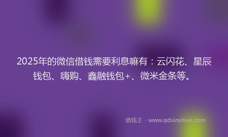 2025年的微信借钱需要利息嘛有：云闪花、星辰钱包、嗨购、鑫融钱包+、微米金条等。