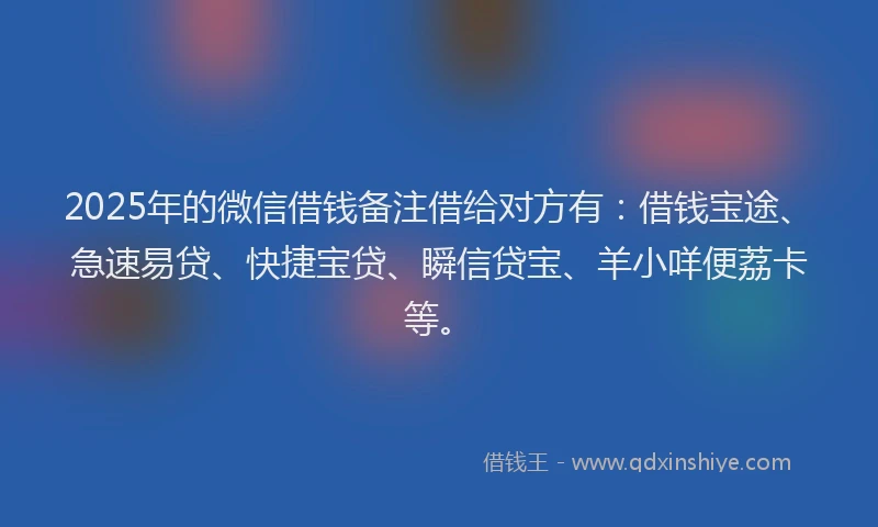 2025年的微信借钱备注借给对方有：借钱宝途、急速易贷、快捷宝贷、瞬信贷宝、羊小咩便荔卡等。