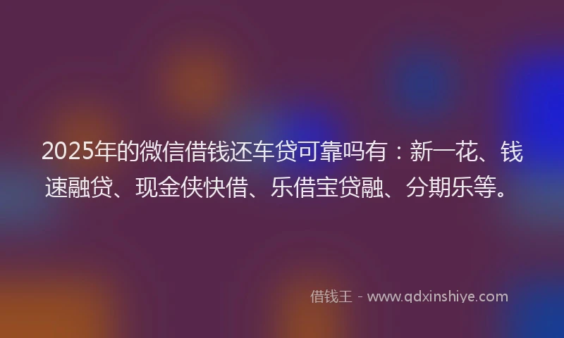 2025年的微信借钱还车贷可靠吗有：新一花、钱速融贷、现金侠快借、乐借宝贷融、分期乐等。