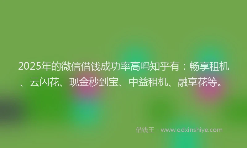 2025年的微信借钱成功率高吗知乎有：畅享租机、云闪花、现金秒到宝、中益租机、融享花等。