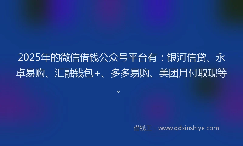 2025年的微信借钱公众号平台有：银河信贷、永卓易购、汇融钱包+、多多易购、美团月付取现等。