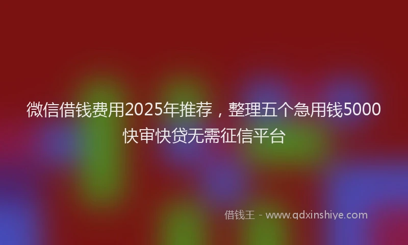 微信借钱费用2025年推荐，整理五个急用钱5000快审快贷无需征信平台