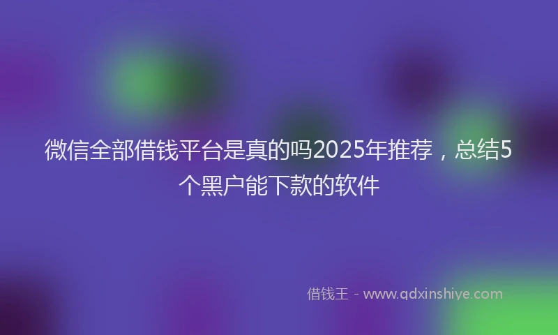 微信全部借钱平台是真的吗2025年推荐，总结5个黑户能下款的软件