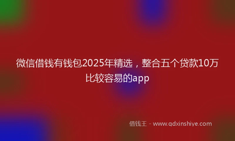 微信借钱有钱包2025年精选，整合五个贷款10万比较容易的app
