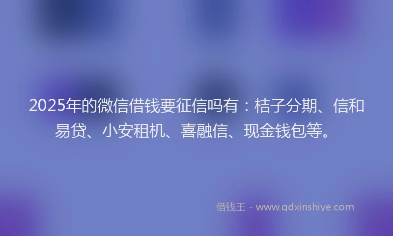 2025年的微信借钱要征信吗有：桔子分期、信和易贷、小安租机、喜融信、现金钱包等。