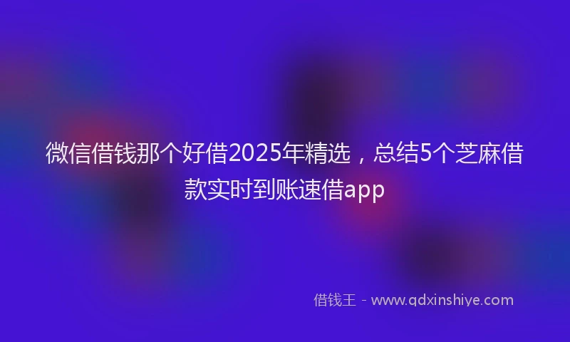 微信借钱那个好借2025年精选，总结5个芝麻借款实时到账速借app