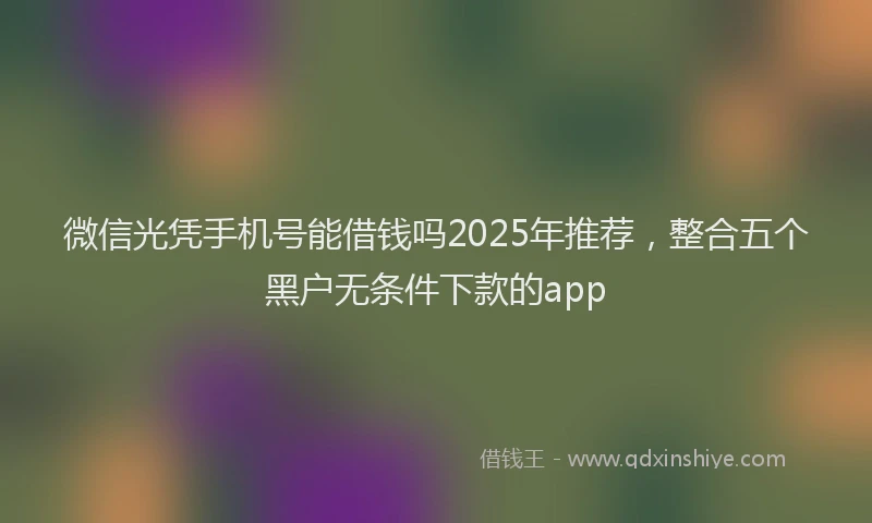 微信光凭手机号能借钱吗2025年推荐，整合五个黑户无条件下款的app