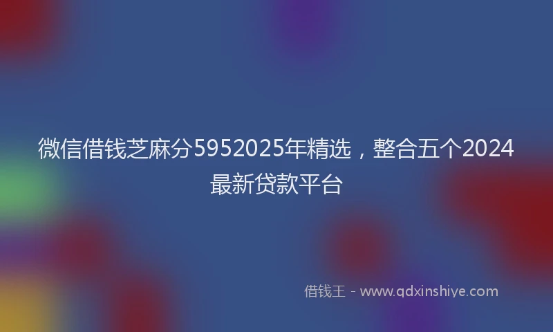 微信借钱芝麻分5952025年精选，整合五个2024最新贷款平台