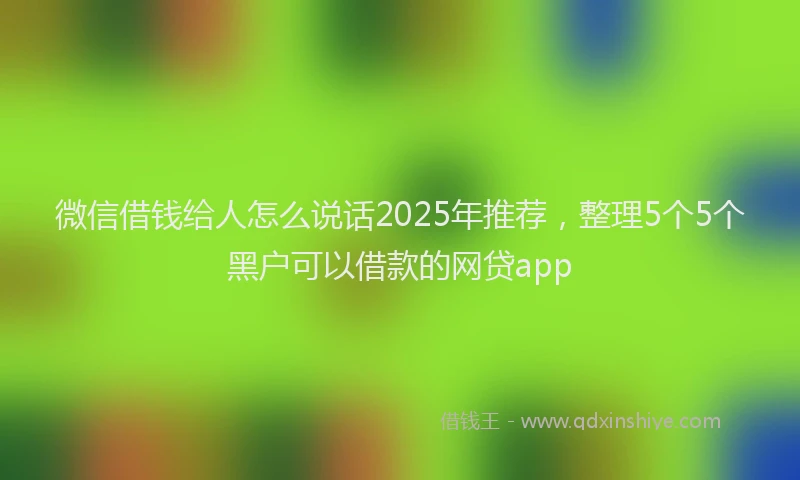 微信借钱给人怎么说话2025年推荐，整理5个5个黑户可以借款的网贷app