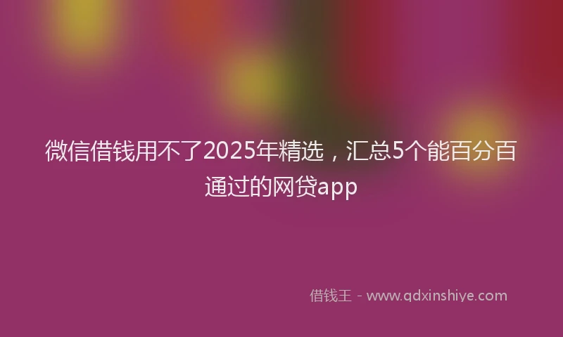 微信借钱用不了2025年精选，汇总5个能百分百通过的网贷app
